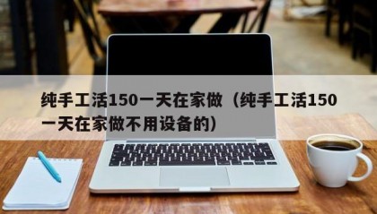 纯手工活150一天在家做（纯手工活150一天在家做不用设备的）