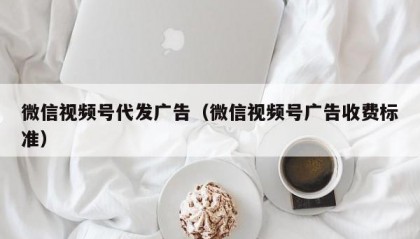 微信视频号代发广告（微信视频号广告收费标准）
