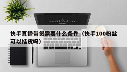快手直播带货需要什么条件（快手100粉丝可以挂货吗）