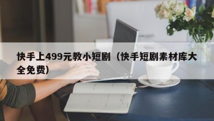 快手上499元教小短剧（快手短剧素材库大全免费）
