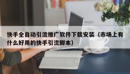 快手全自动引流推广软件下载安装（市场上有什么好用的快手引流脚本）