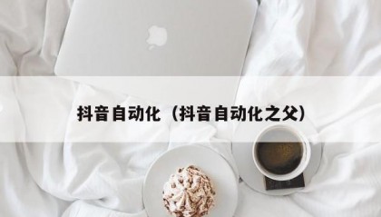 抖音自动化（抖音自动化之父）
