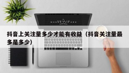 抖音上关注量多少才能有收益（抖音关注量最多是多少）