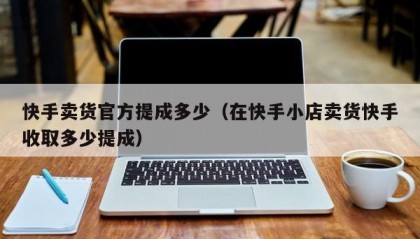 快手卖货官方提成多少（在快手小店卖货快手收取多少提成）