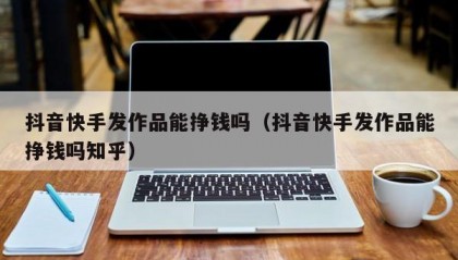 抖音快手发作品能挣钱吗（抖音快手发作品能挣钱吗知乎）