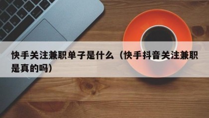 快手关注兼职单子是什么（快手抖音关注兼职是真的吗）
