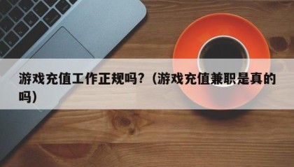 游戏充值工作正规吗?（游戏充值兼职是真的吗）