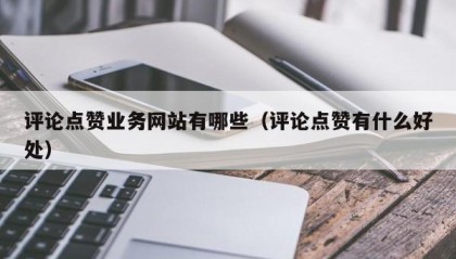评论点赞业务网站有哪些（评论点赞有什么好处）
