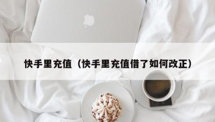 快手里充值（快手里充值借了如何改正）